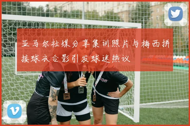 亚马尔社媒分享集训照片与梅西拼接球衣合影引发球迷热议