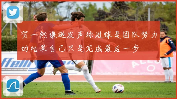 贺一然谦逊发声称进球是团队努力的结果自己只是完成最后一步