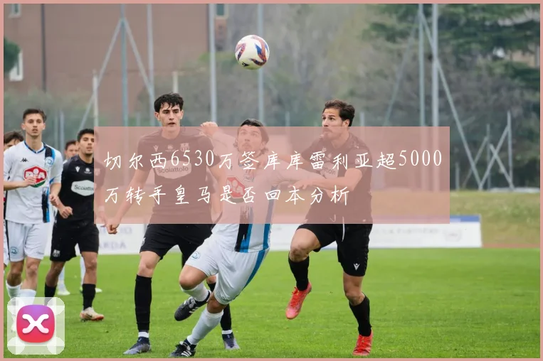 切尔西6530万签库库雷利亚超5000万转手皇马是否回本分析