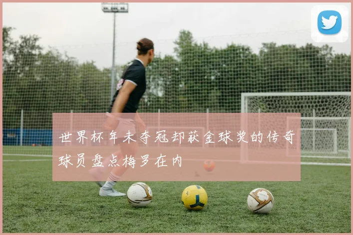 世界杯年未夺冠却获金球奖的传奇球员盘点梅罗在内