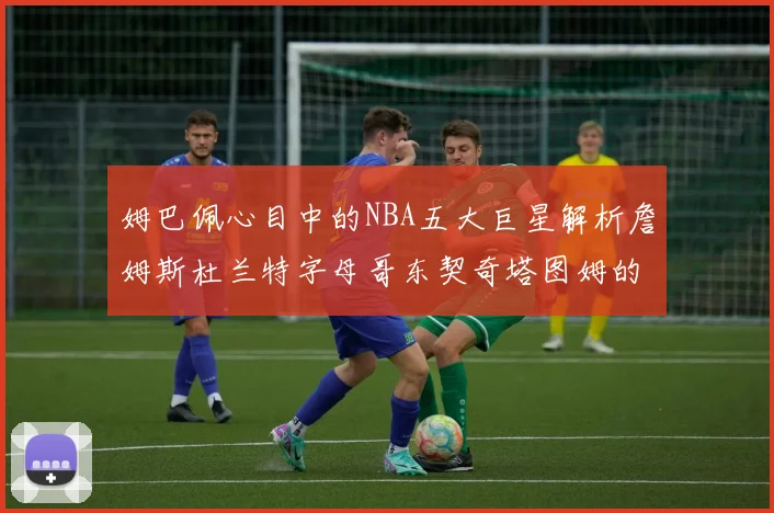 姆巴佩心目中的NBA五大巨星解析詹姆斯杜兰特字母哥东契奇塔图姆的独特魅力