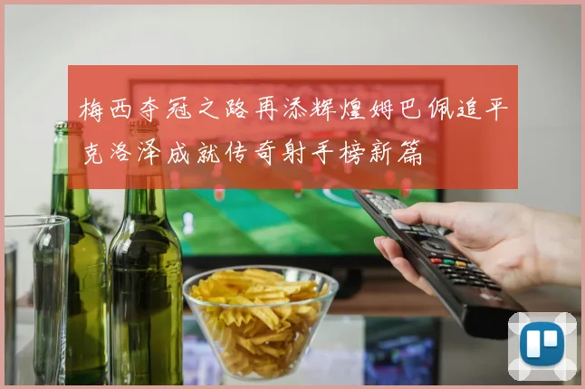 梅西夺冠之路再添辉煌姆巴佩追平克洛泽成就传奇射手榜新篇