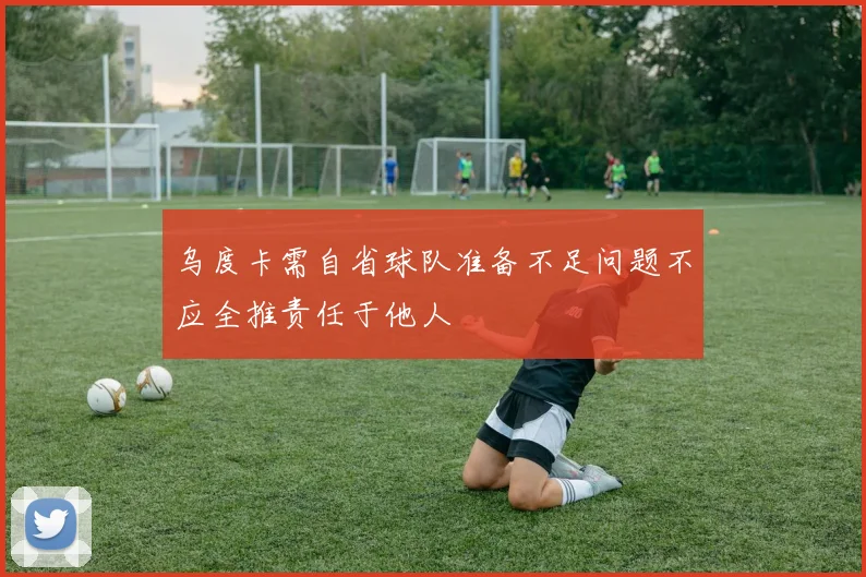 乌度卡需自省球队准备不足问题不应全推责任于他人
