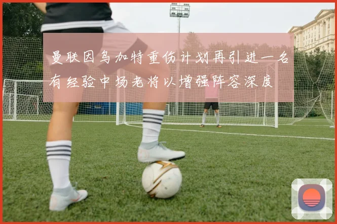 曼联因乌加特重伤计划再引进一名有经验中场老将以增强阵容深度
