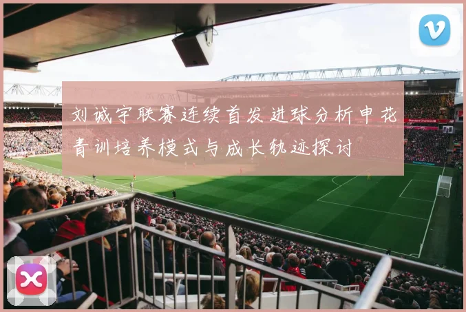 刘诚宇联赛连续首发进球分析申花青训培养模式与成长轨迹探讨