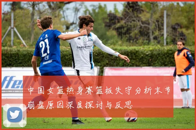 中国女篮热身赛篮板失守分析末节崩盘原因深度探讨与反思