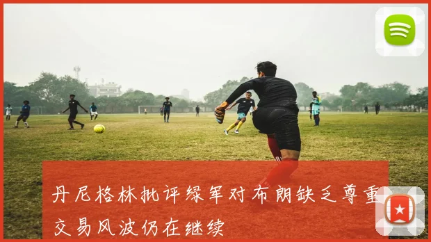 丹尼格林批评绿军对布朗缺乏尊重交易风波仍在继续